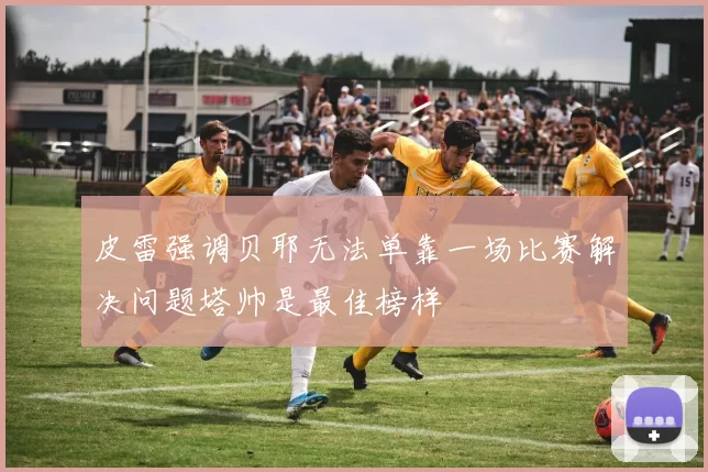 皮雷强调贝耶无法单靠一场比赛解决问题塔帅是最佳榜样