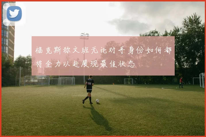 福克斯称文班无论对手身份如何都将全力以赴展现最佳状态