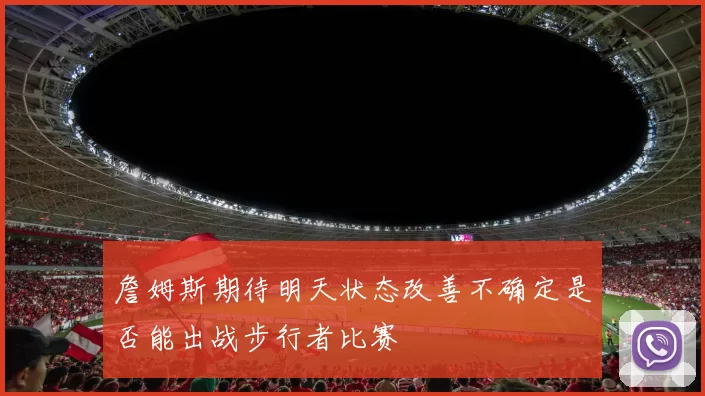 詹姆斯期待明天状态改善不确定是否能出战步行者比赛