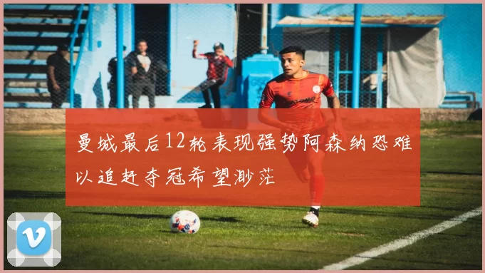 曼城最后12轮表现强势阿森纳恐难以追赶夺冠希望渺茫