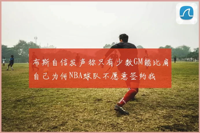 布斯自信发声称只有少数GM能比肩自己为何NBA球队不愿意签约我