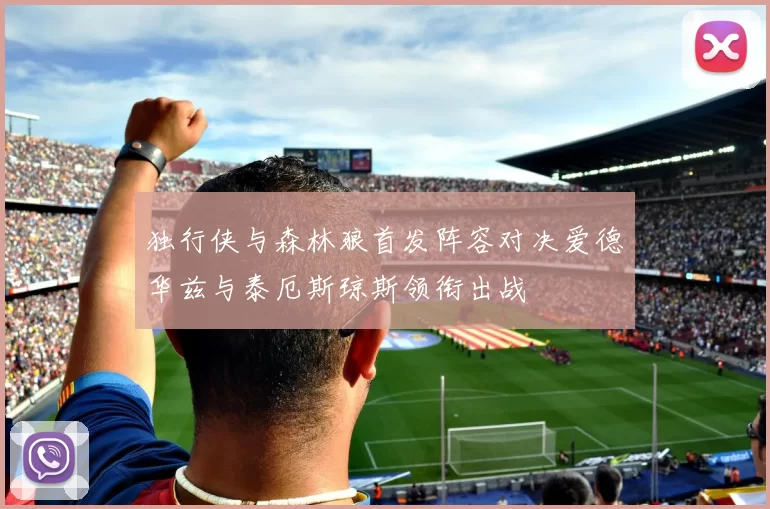 独行侠与森林狼首发阵容对决爱德华兹与泰厄斯琼斯领衔出战