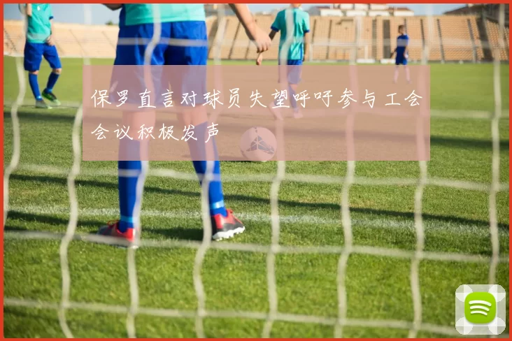 保罗直言对球员失望呼吁参与工会会议积极发声