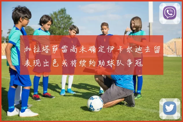 加拉塔萨雷尚未确定伊卡尔迪去留表现出色或将续约助球队争冠