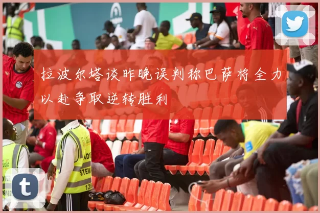 拉波尔塔谈昨晚误判称巴萨将全力以赴争取逆转胜利