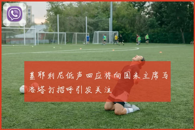 基耶利尼低声回应将向国米主席马洛塔打招呼引发关注