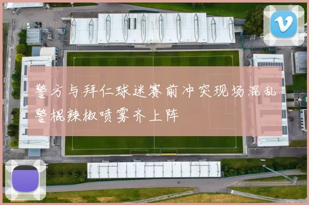 警方与拜仁球迷赛前冲突现场混乱警棍辣椒喷雾齐上阵
