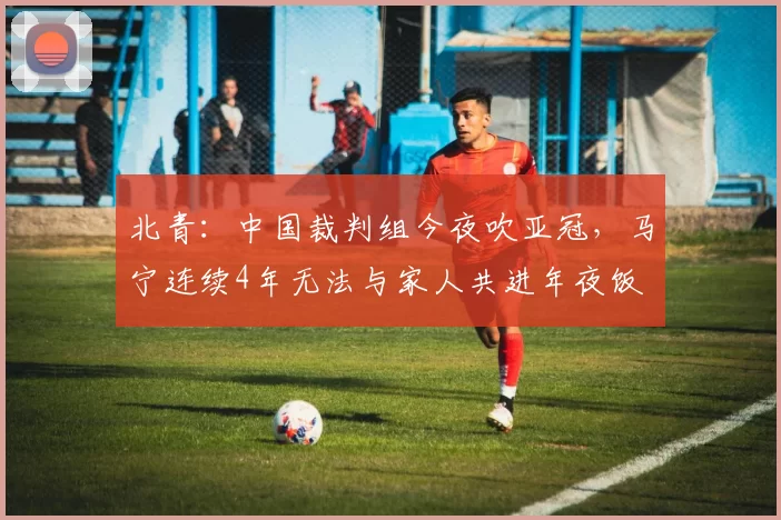北青：中国裁判组今夜吹亚冠，马宁连续4年无法与家人共进年夜饭
