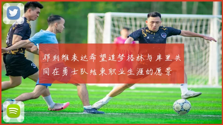 邓利维表达希望追梦格林与库里共同在勇士队结束职业生涯的愿景