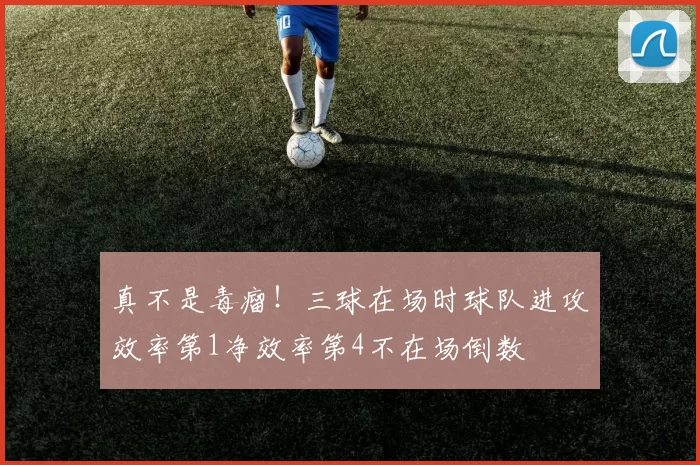 真不是毒瘤！三球在场时球队进攻效率第1净效率第4不在场倒数