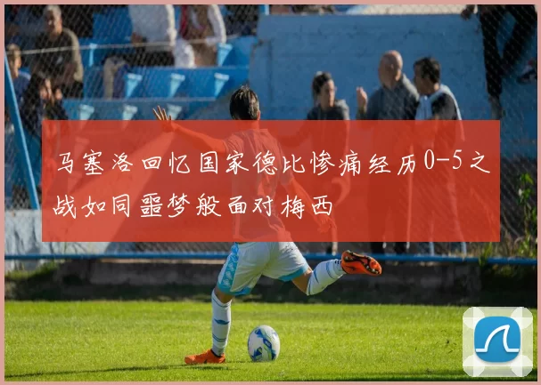 马塞洛回忆国家德比惨痛经历0-5之战如同噩梦般面对梅西
